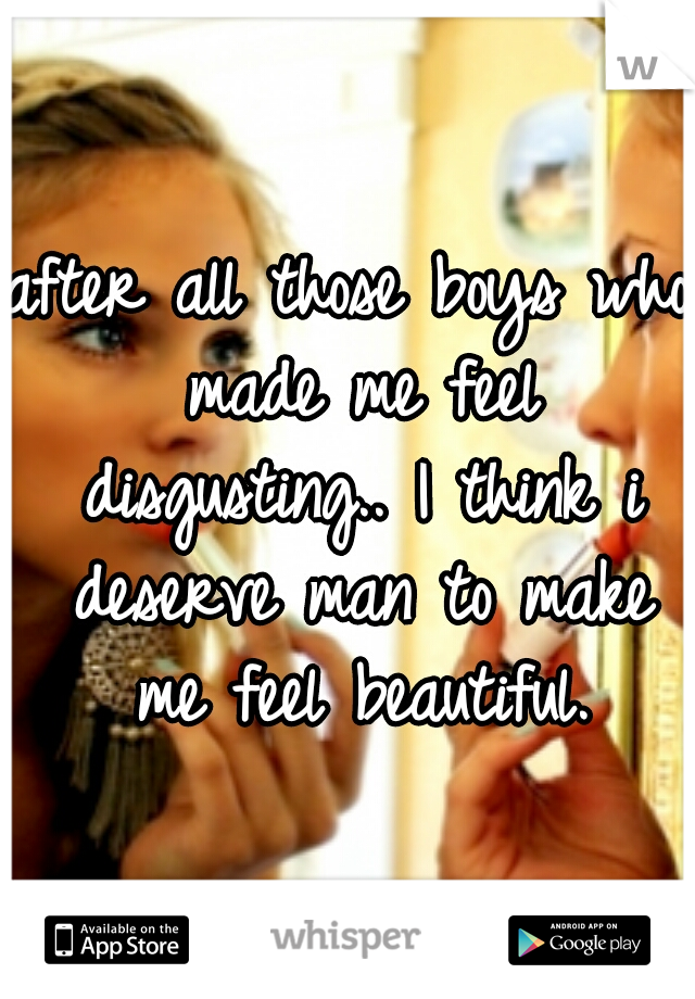 after all those boys who made me feel disgusting.. I think i deserve man to make me feel beautiful.