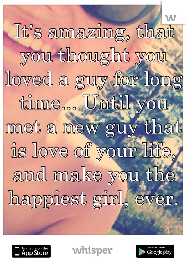 It's amazing, that you thought you loved a guy for long time... Until you met a new guy that is love of your life, and make you the happiest girl, ever.