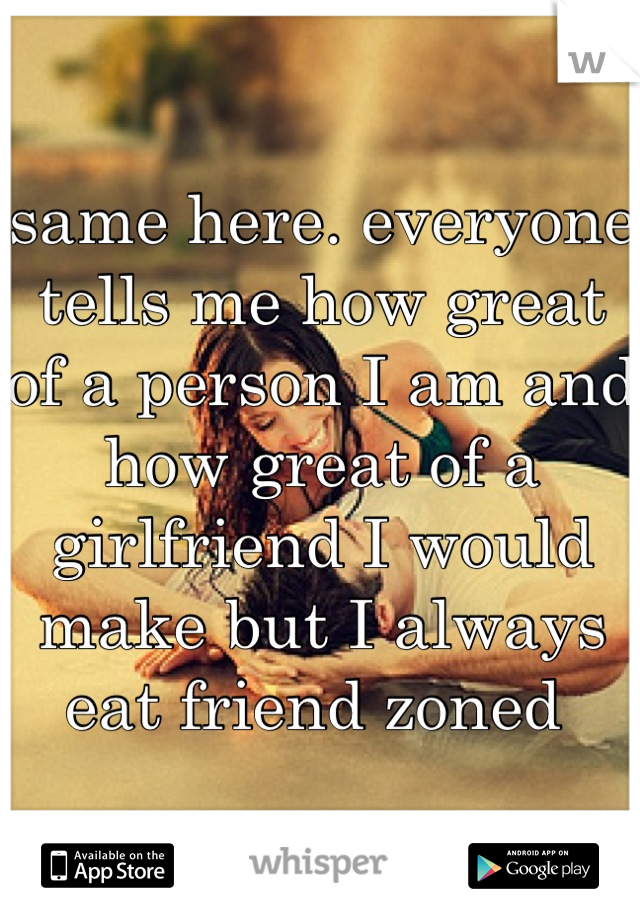 same here. everyone tells me how great of a person I am and how great of a girlfriend I would make but I always eat friend zoned 