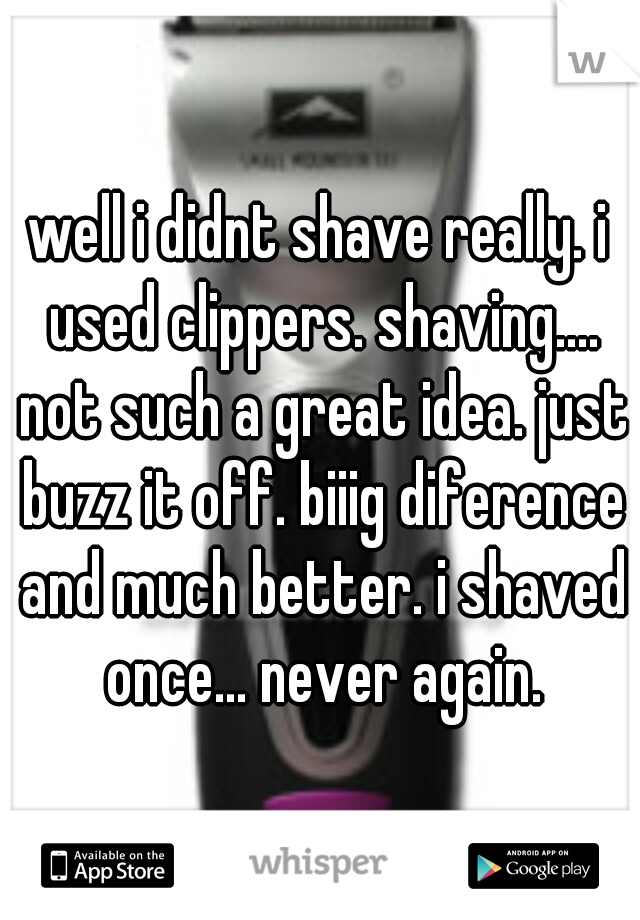 well i didnt shave really. i used clippers. shaving.... not such a great idea. just buzz it off. biiig diference and much better. i shaved once... never again.