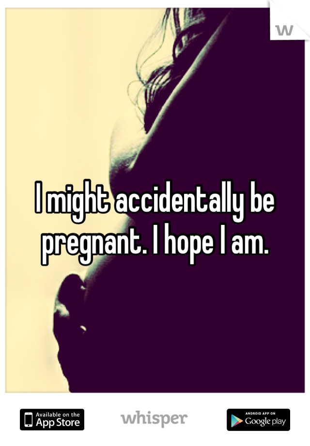 I might accidentally be pregnant. I hope I am.