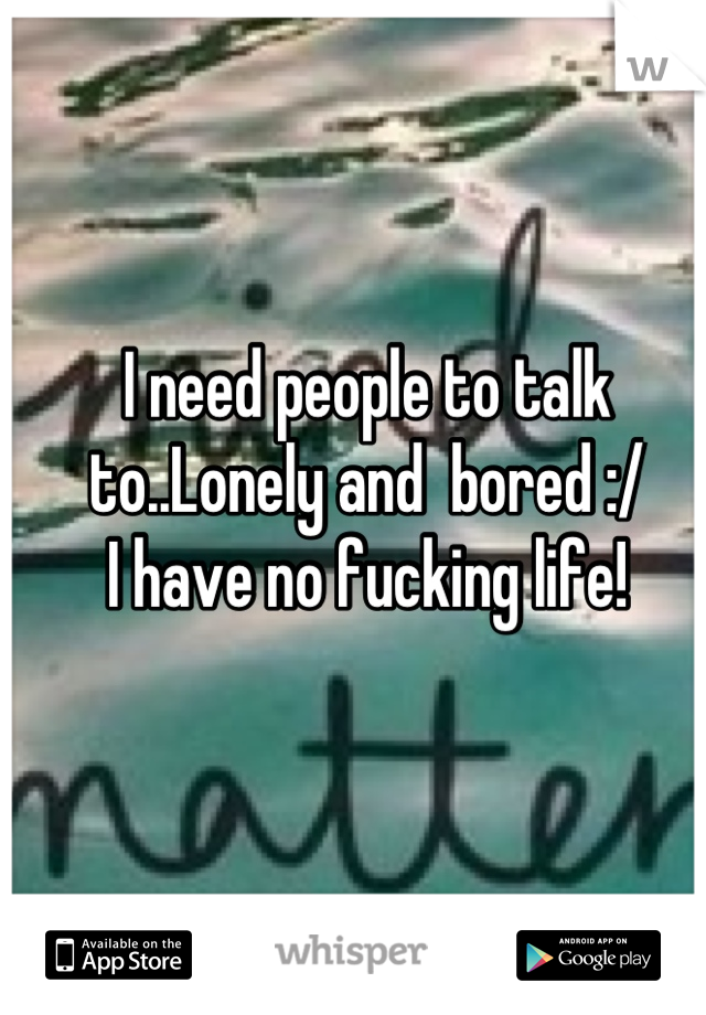 I need people to talk to..Lonely and  bored :/
I have no fucking life!