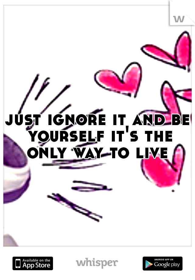 just ignore it and be yourself it's the only way to live 