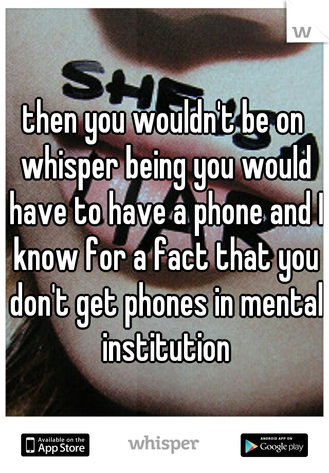 then you wouldn't be on whisper being you would have to have a phone and I know for a fact that you don't get phones in mental institution