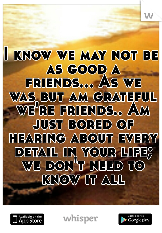 I know we may not be as good a friends...
As we was but am grateful we're friends..
Am just bored of hearing about every detail in your life; we don't need to know it all