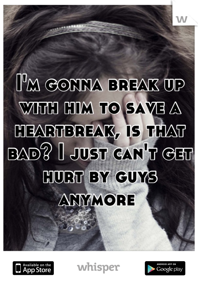 I'm gonna break up with him to save a heartbreak, is that bad? I just can't get hurt by guys anymore 