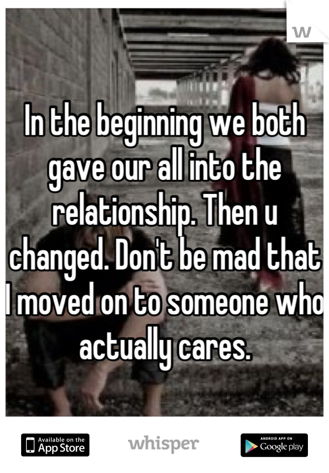 In the beginning we both gave our all into the relationship. Then u changed. Don't be mad that I moved on to someone who actually cares.