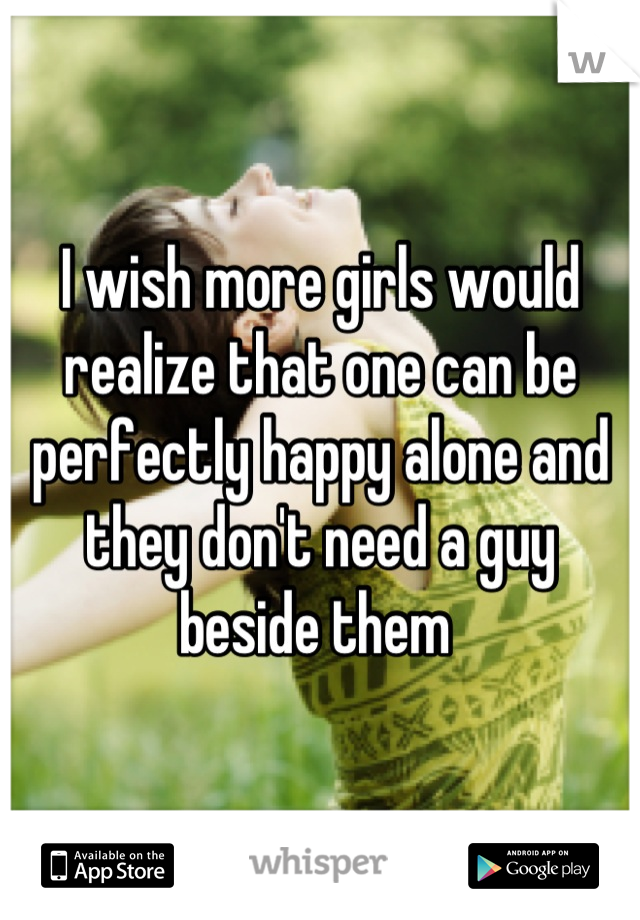 I wish more girls would realize that one can be perfectly happy alone and they don't need a guy beside them 