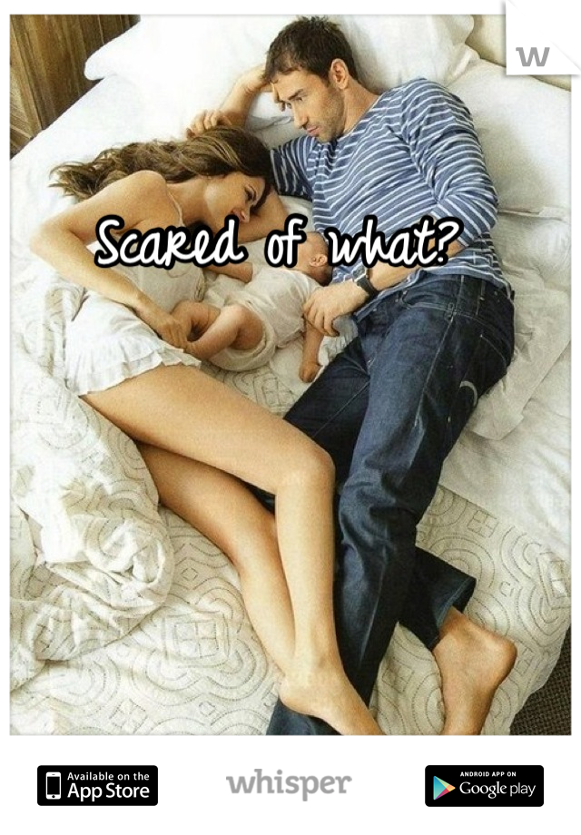 Scared of what? 