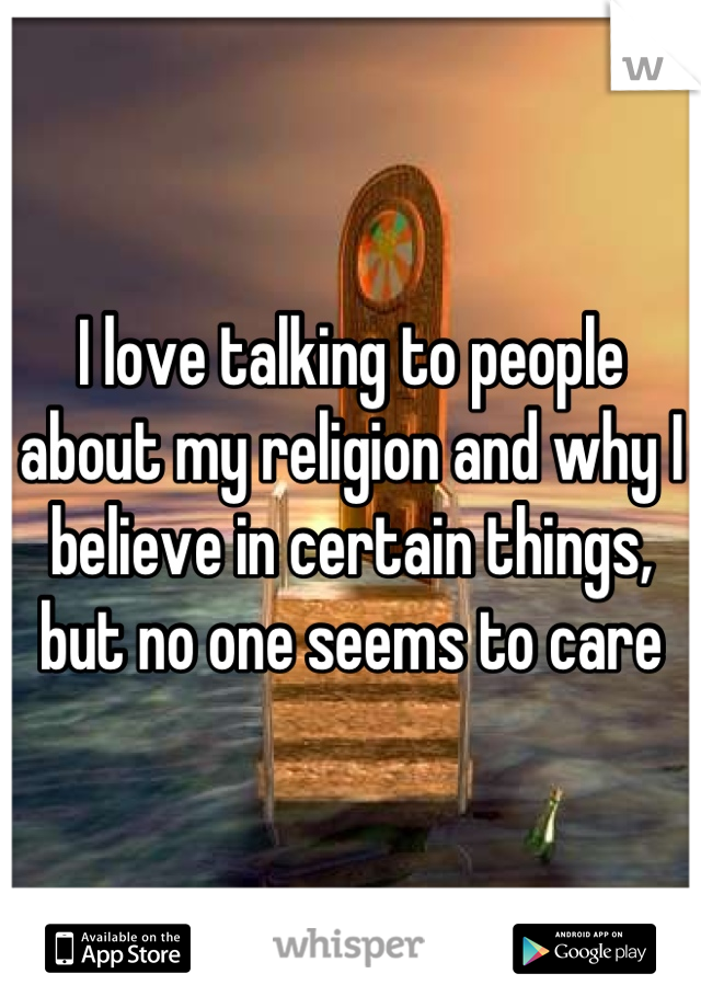 I love talking to people about my religion and why I believe in certain things, but no one seems to care