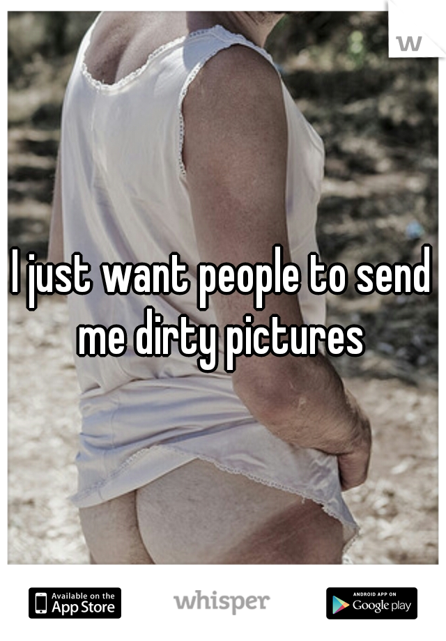 I just want people to send me dirty pictures 