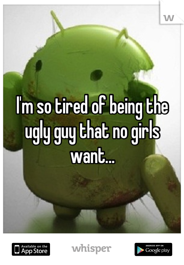 I'm so tired of being the ugly guy that no girls want...