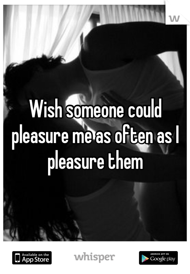 Wish someone could pleasure me as often as I pleasure them