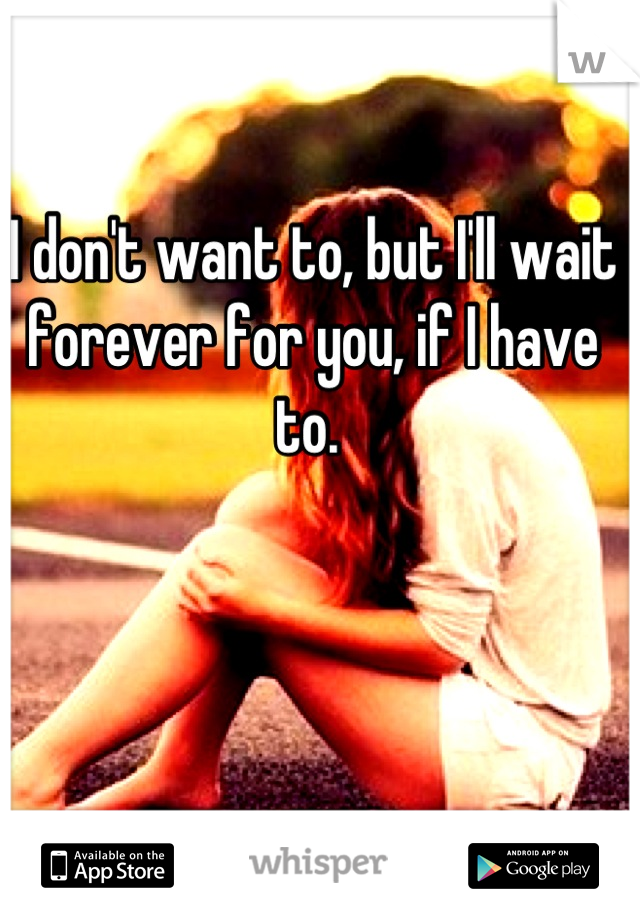 I don't want to, but I'll wait forever for you, if I have to. 