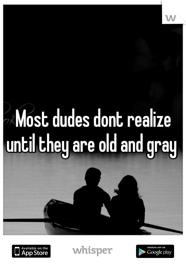 Most dudes dont realize until they are old and gray 