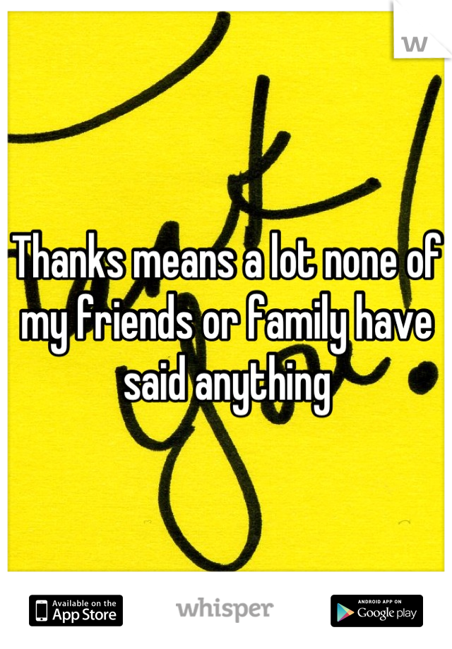 Thanks means a lot none of my friends or family have said anything