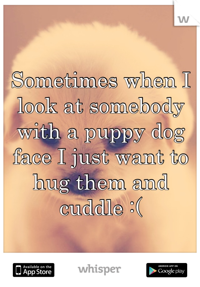 Sometimes when I look at somebody with a puppy dog face I just want to hug them and cuddle :(