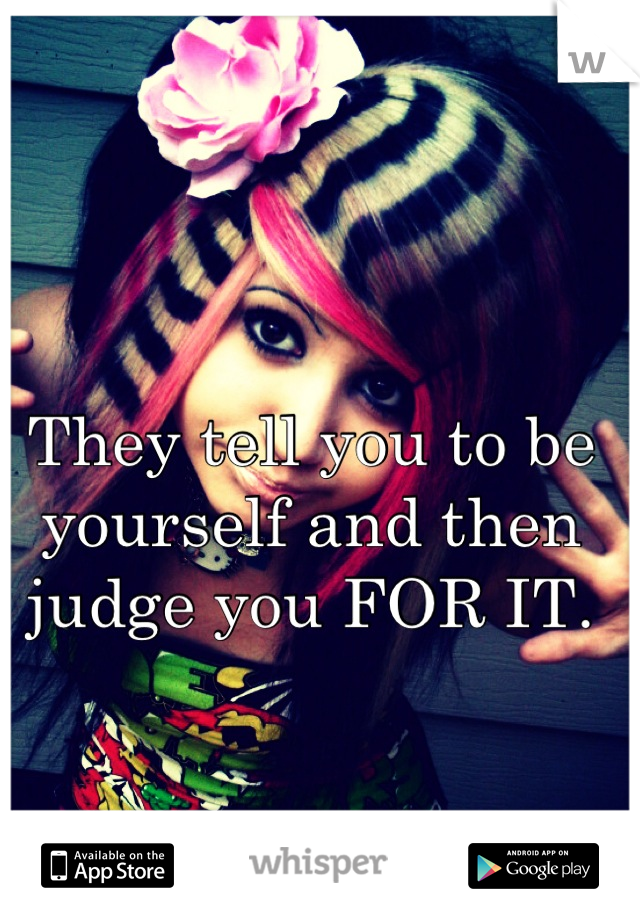 They tell you to be yourself and then judge you FOR IT.