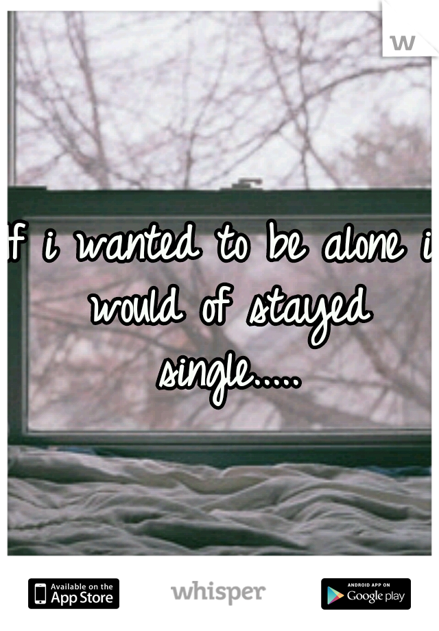 If i wanted to be alone i would of stayed single.....