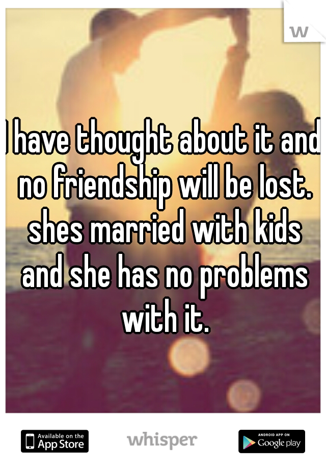 I have thought about it and no friendship will be lost. shes married with kids and she has no problems with it.
