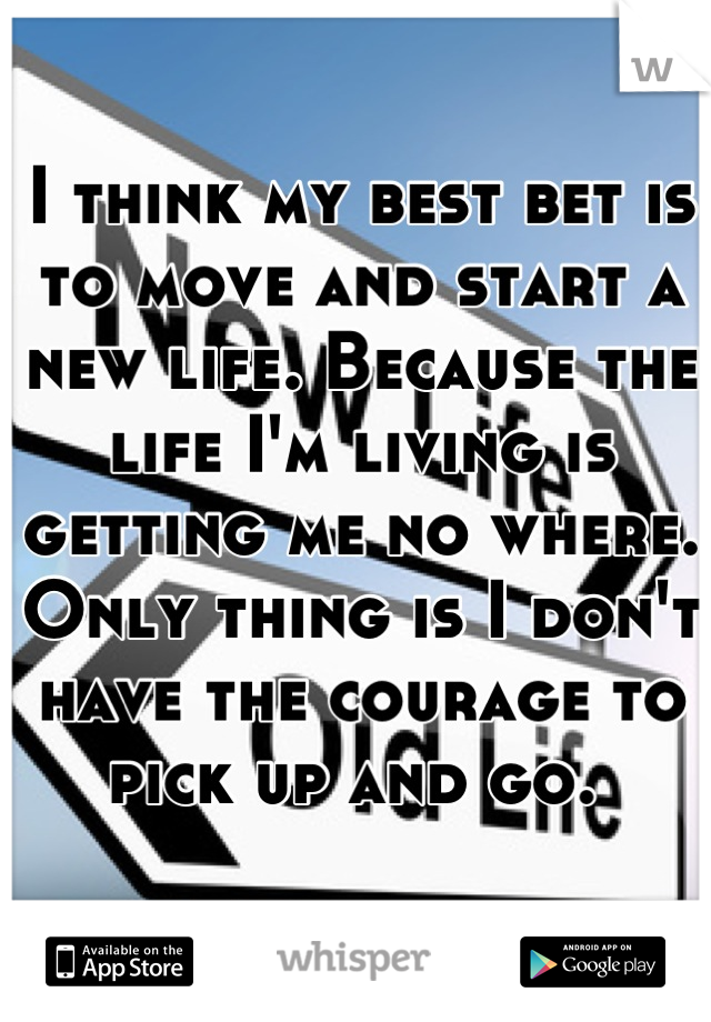 I think my best bet is to move and start a new life. Because the life I'm living is getting me no where. Only thing is I don't have the courage to pick up and go. 