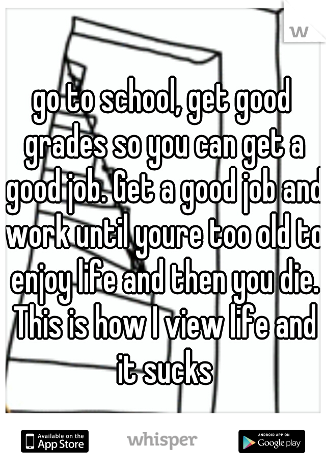 go to school, get good grades so you can get a good job. Get a good job and work until youre too old to enjoy life and then you die. This is how I view life and it sucks