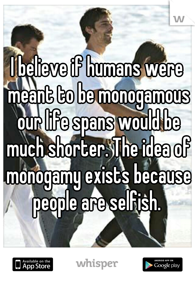 I believe if humans were meant to be monogamous our life spans would be much shorter. The idea of monogamy exists because people are selfish. 