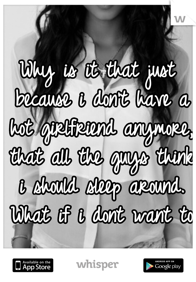 Why is it that just because i don't have a hot girlfriend anymore, that all the guys think i should sleep around. What if i dont want to 