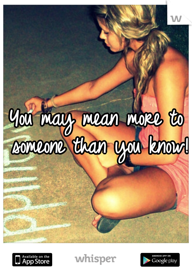 You may mean more to someone than you know! 