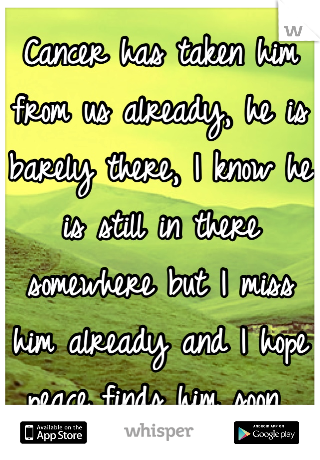 Cancer has taken him from us already, he is barely there, I know he is still in there somewhere but I miss him already and I hope peace finds him soon 