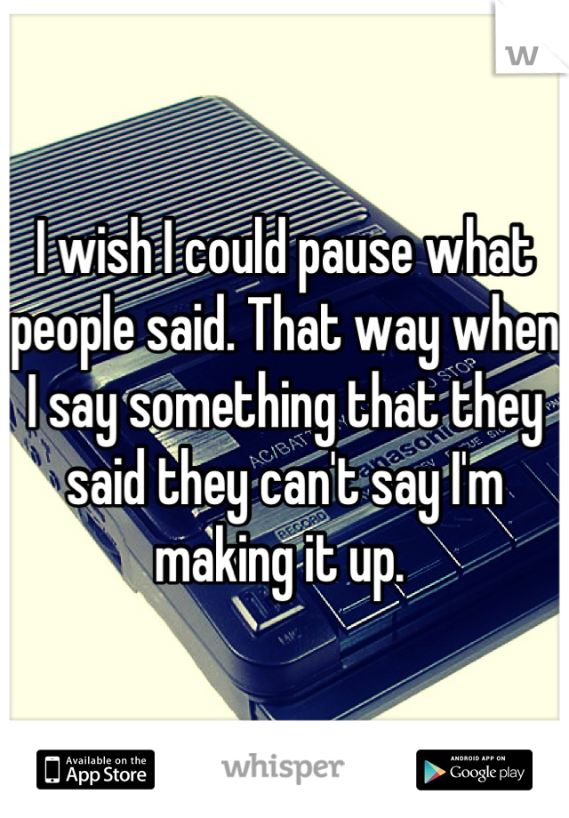 I wish I could pause what people said. That way when I say something that they said they can't say I'm making it up. 