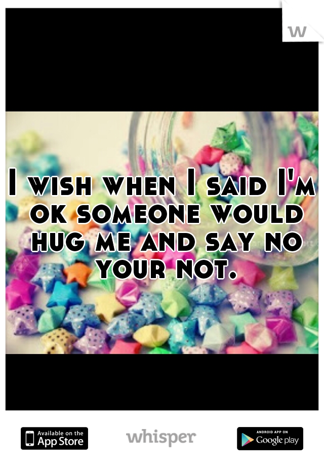 I wish when I said I'm ok someone would hug me and say no your not.