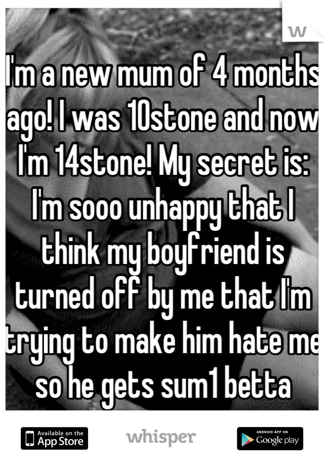 I'm a new mum of 4 months ago! I was 10stone and now I'm 14stone! My secret is: I'm sooo unhappy that I think my boyfriend is turned off by me that I'm trying to make him hate me so he gets sum1 betta