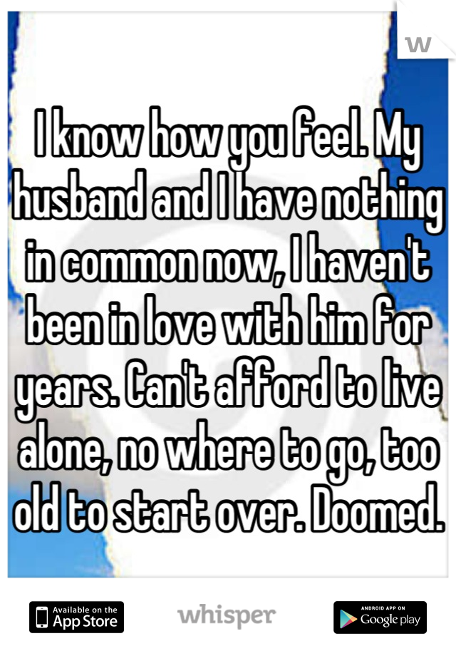 I know how you feel. My husband and I have nothing in common now, I haven't been in love with him for years. Can't afford to live alone, no where to go, too old to start over. Doomed.