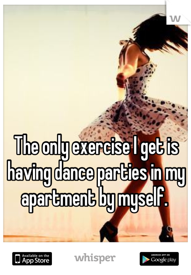 The only exercise I get is having dance parties in my apartment by myself. 