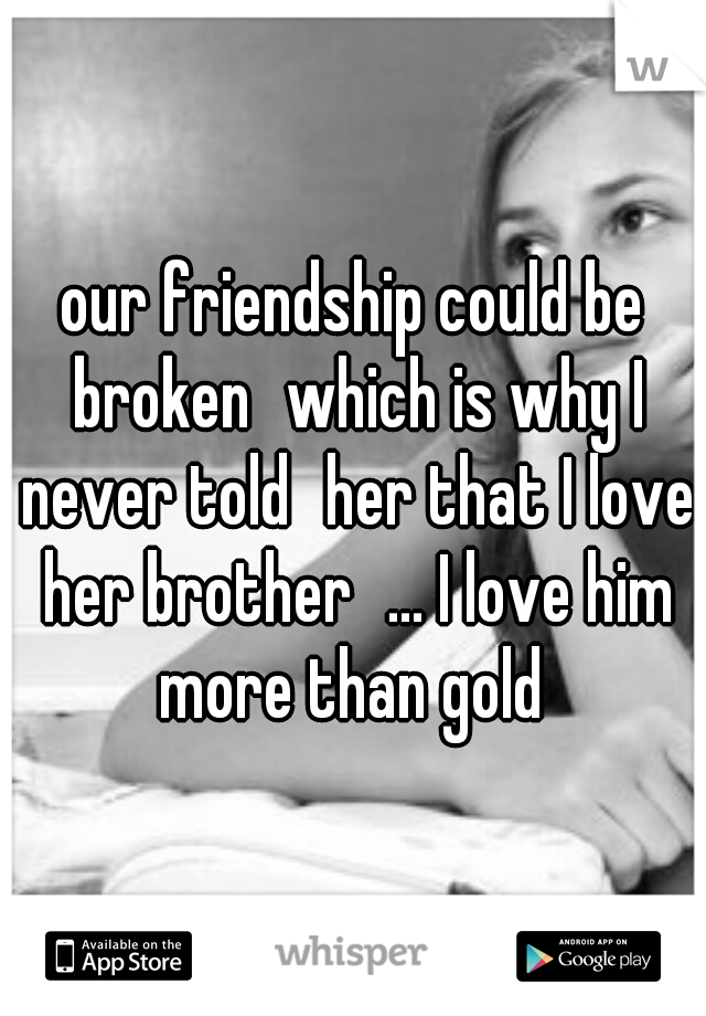 our friendship could be broken
which is why I never told
her that I love her brother
... I love him more than gold 