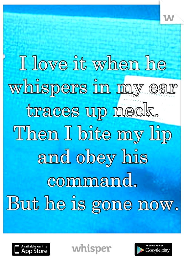 I love it when he whispers in my ear traces up neck.
Then I bite my lip and obey his command. 
But he is gone now.