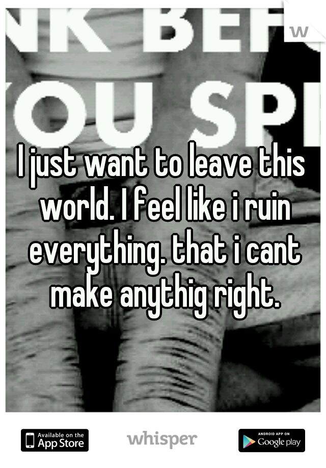 I just want to leave this world. I feel like i ruin everything. that i cant make anythig right.