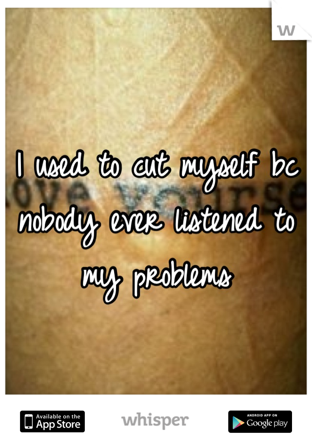 I used to cut myself bc nobody ever listened to my problems