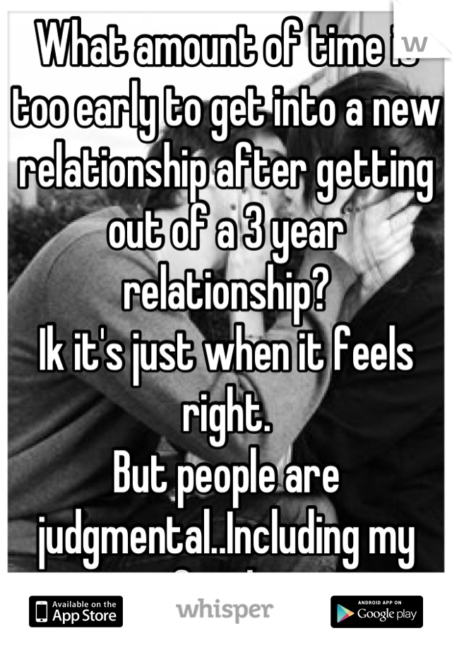 What amount of time is too early to get into a new relationship after getting out of a 3 year relationship?
Ik it's just when it feels right. 
But people are judgmental..Including my family.