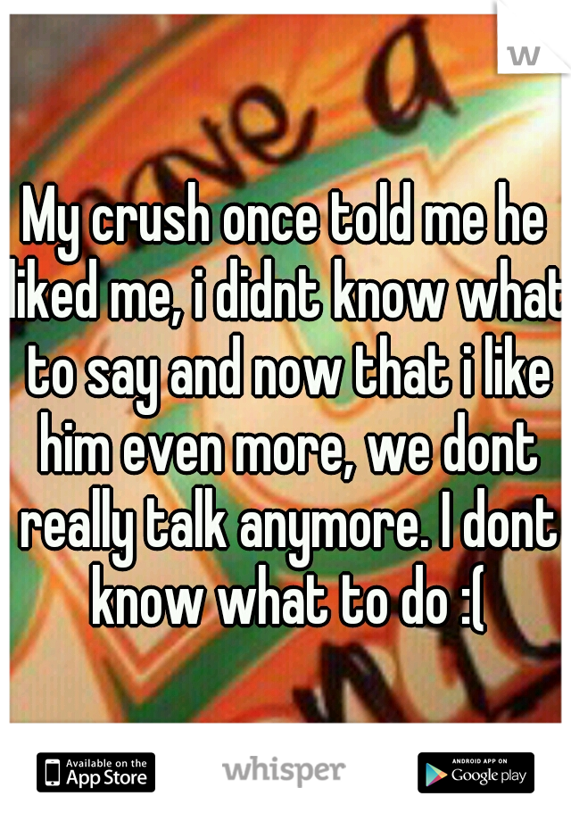 My crush once told me he liked me, i didnt know what to say and now that i like him even more, we dont really talk anymore. I dont know what to do :(