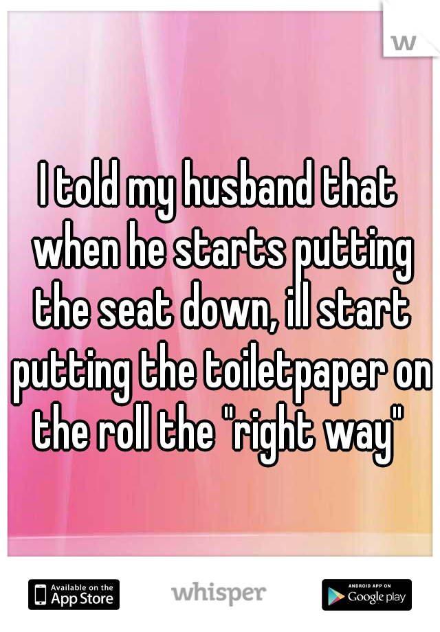 I told my husband that when he starts putting the seat down, ill start putting the toiletpaper on the roll the "right way" 