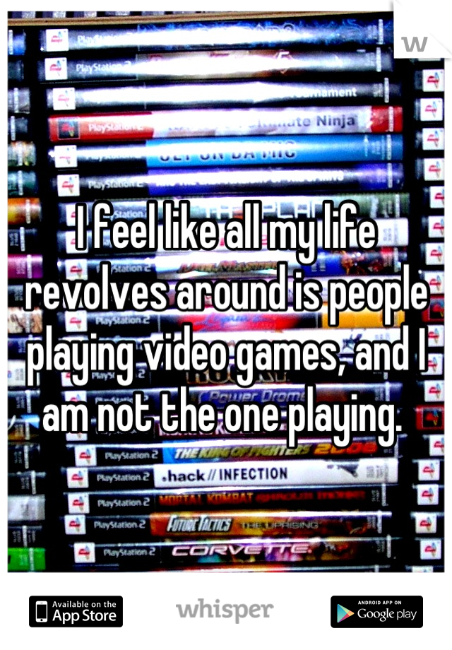 I feel like all my life revolves around is people playing video games, and I am not the one playing. 