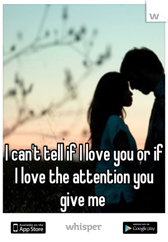 I can't tell if I love you or if I love the attention you give me 