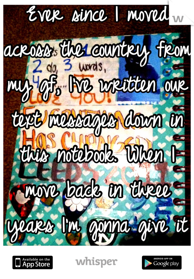 Ever since I moved across the country from my gf, I've written our text messages down in this notebook. When I move back in three years I'm gonna give it to her. 