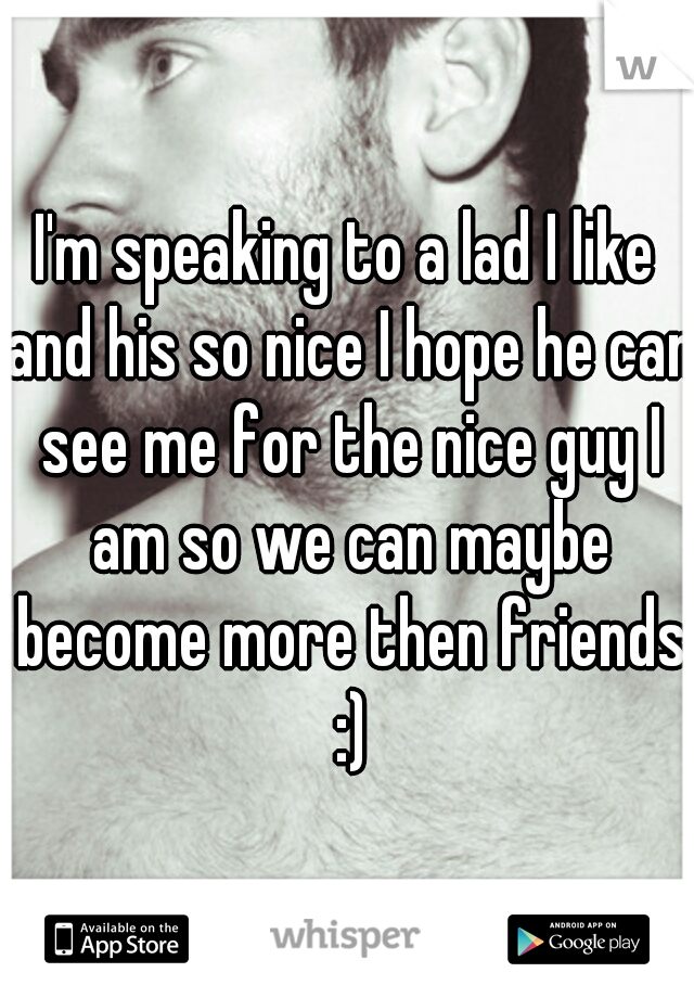 I'm speaking to a lad I like and his so nice I hope he can see me for the nice guy I am so we can maybe become more then friends :)