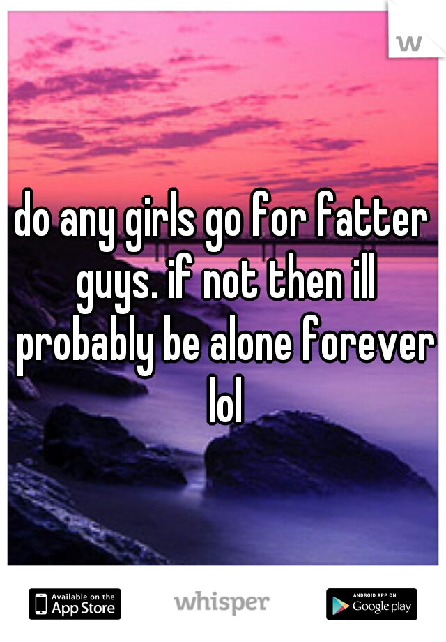 do any girls go for fatter guys. if not then ill probably be alone forever lol