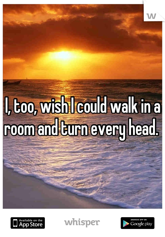 I, too, wish I could walk in a room and turn every head. 