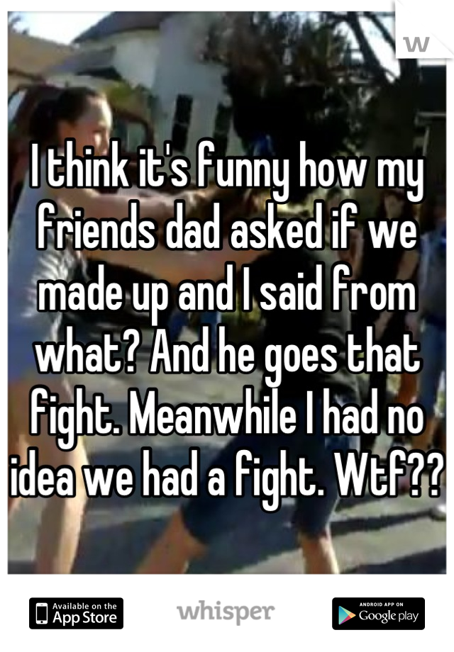 I think it's funny how my friends dad asked if we made up and I said from what? And he goes that fight. Meanwhile I had no idea we had a fight. Wtf??