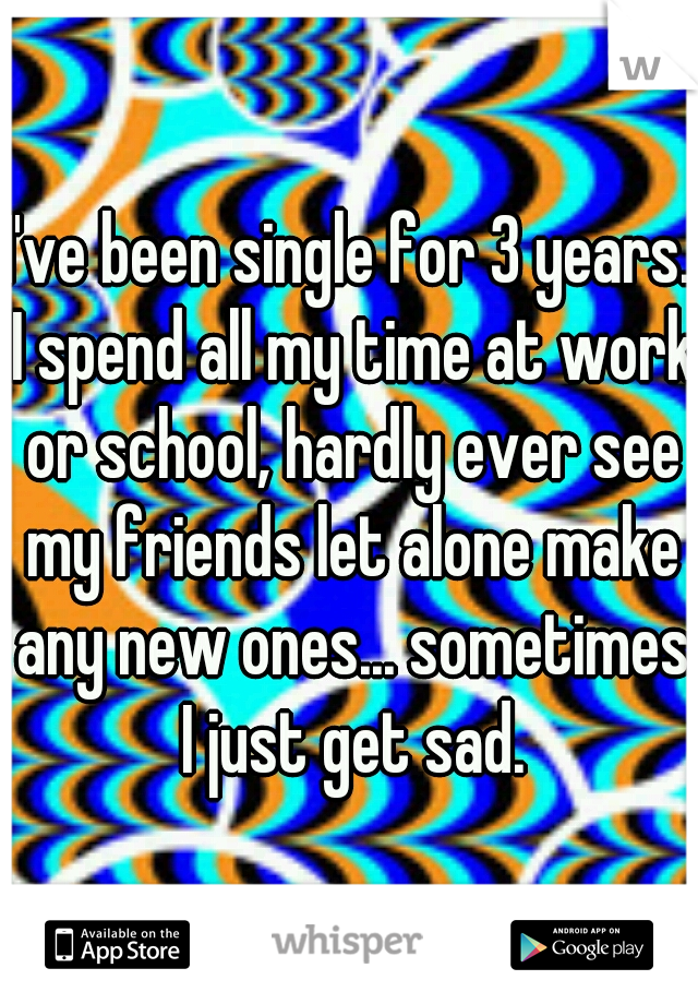I've been single for 3 years. I spend all my time at work or school, hardly ever see my friends let alone make any new ones... sometimes I just get sad.